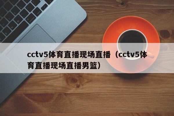 cctv5体育直播现场直播（cctv5体育直播现场直播男篮）