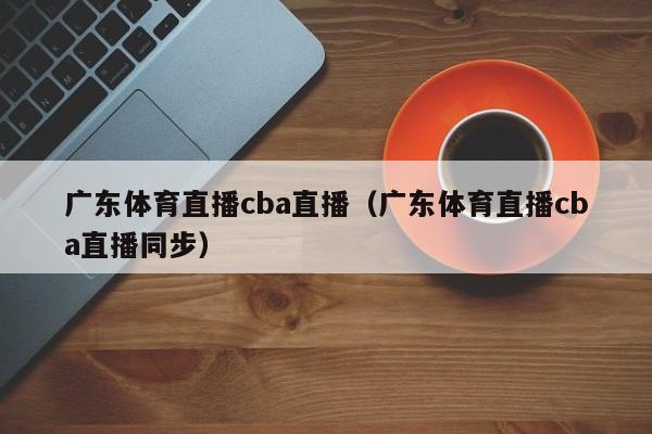 广东体育直播cba直播（广东体育直播cba直播同步）