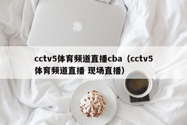 cctv5体育频道直播cba（cctv5体育频道直播 现场直播）