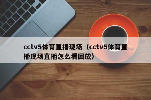 cctv5体育直播现场（cctv5体育直播现场直播怎么看回放）