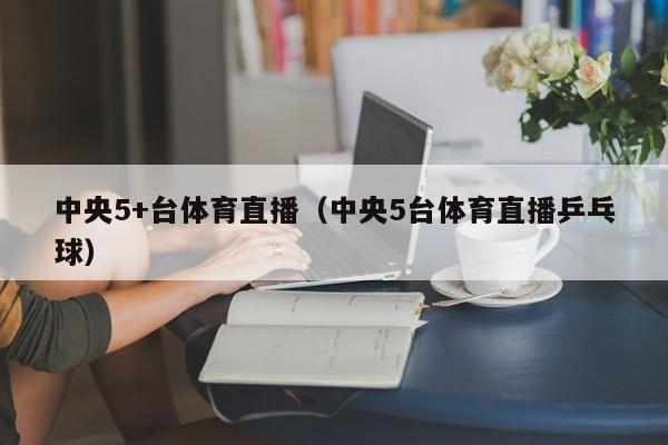 中央5+台体育直播（中央5台体育直播乒乓球）